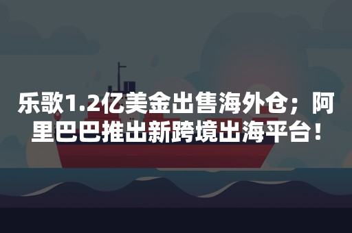 乐歌1.2亿美金出售海外仓；阿里巴巴推出新跨境出海平台！