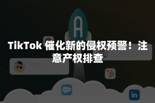 TikTok 催化新的侵权预警！注意产权排查