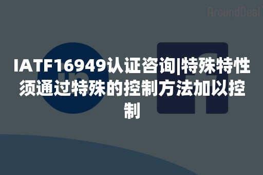 IATF16949认证咨询|特殊特性须通过特殊的控制方法加以控制