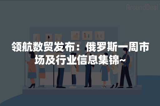 领航数贸发布：俄罗斯一周市场及行业信息集锦~