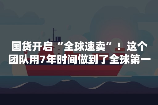 国货开启“全球速卖”！这个团队用7年时间做到了全球第一