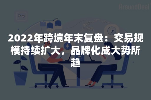 2022年跨境年末复盘：交易规模持续扩大，品牌化成大势所趋