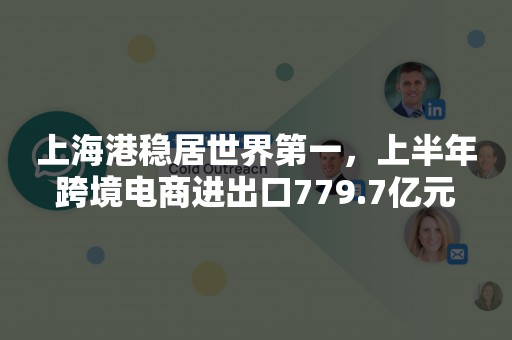 上海港稳居世界第一，上半年跨境电商进出口779.7亿元