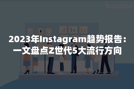 2023年Instagram趋势报告：一文盘点Z世代5大流行方向