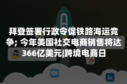 拜登签署行政令促铁路海运竞争; 今年美国社交电商销售将达366亿美元|跨境电商日