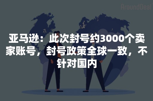 亚马逊：此次封号约3000个卖家账号，封号政策全球一致，不针对国内