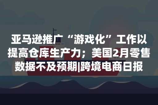 亚马逊推广“游戏化”工作以提高仓库生产力；美国2月零售数据不及预期|跨境电商日报