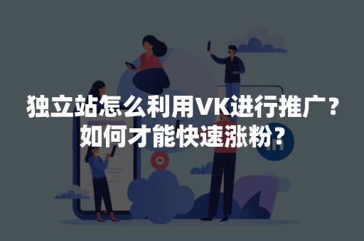 独立站怎么利用VK进行推广？如何才能快速涨粉？