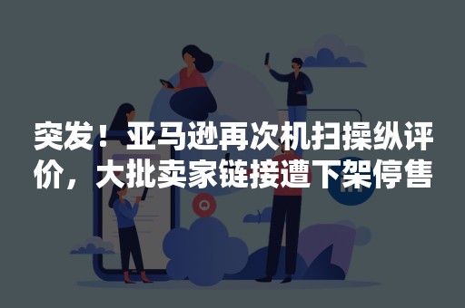 突发！亚马逊再次机扫操纵评价，大批卖家链接遭下架停售