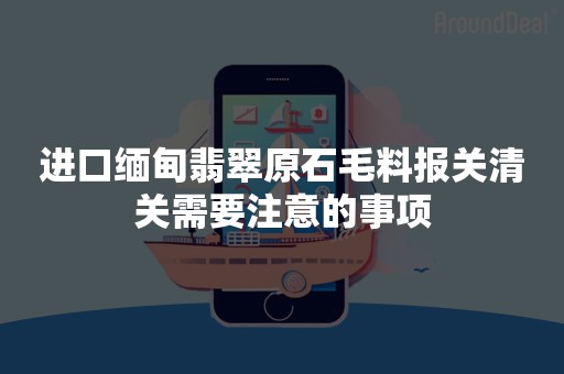 进口缅甸翡翠原石毛料报关清关需要注意的事项