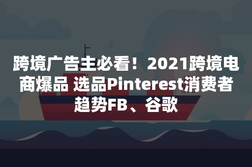 跨境广告主必看！2021跨境电商爆品 选品Pinterest消费者趋势FB、谷歌