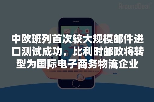 中欧班列首次较大规模邮件进口测试成功，比利时邮政将转型为国际电子商务物流企业