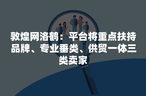 敦煌网洛鹤：平台将重点扶持品牌、专业垂类、供贸一体三类卖家