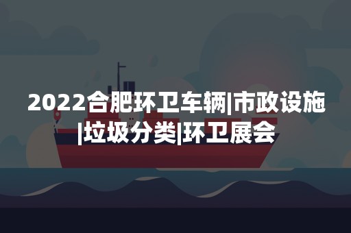 2022合肥环卫车辆|市政设施|垃圾分类|环卫展会