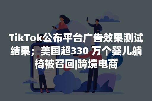 TikTok公布平台广告效果测试结果；美国超330 万个婴儿躺椅被召回|跨境电商