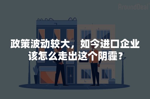 政策波动较大，如今进口企业该怎么走出这个阴霾？