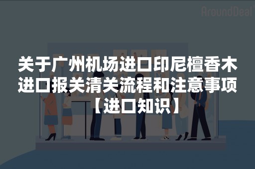 关于广州机场进口印尼檀香木进口报关清关流程和注意事项【进口知识】