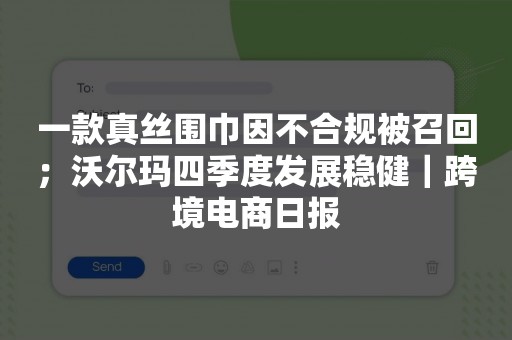 一款真丝围巾因不合规被召回；沃尔玛四季度发展稳健｜跨境电商日报