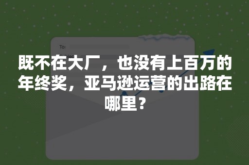 既不在大厂，也没有上百万的年终奖，亚马逊运营的出路在哪里？