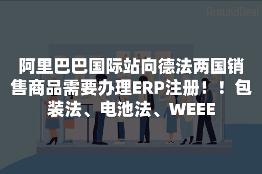 阿里巴巴国际站向德法两国销售商品需要办理ERP注册！！包装法、电池法、WEEE