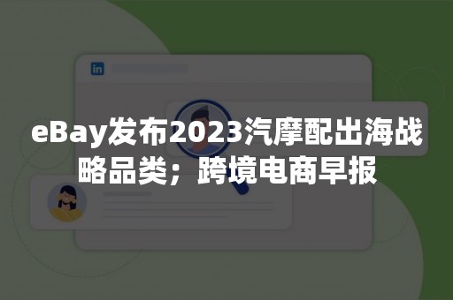 eBay发布2023汽摩配出海战略品类；跨境电商早报