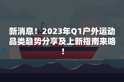 新消息！2023年Q1户外运动品类趋势分享及上新指南来咯！