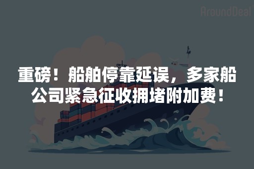 重磅！船舶停靠延误，多家船公司紧急征收拥堵附加费！