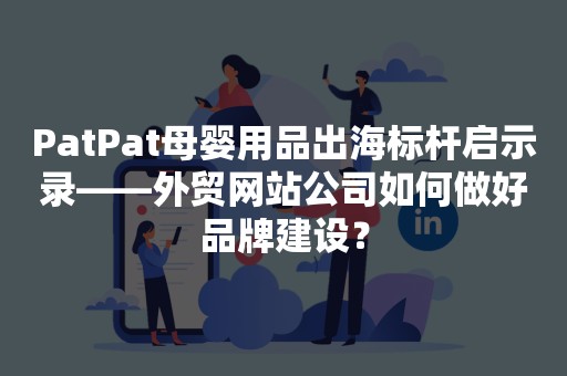 PatPat母婴用品出海标杆启示录——外贸网站公司如何做好品牌建设？