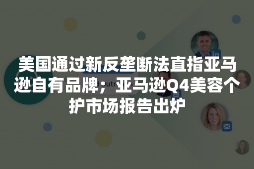 美国通过新反垄断法直指亚马逊自有品牌；亚马逊Q4美容个护市场报告出炉