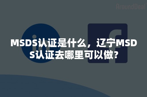 MSDS认证是什么，辽宁MSDS认证去哪里可以做？