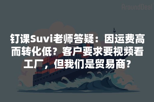 钉课Suvi老师答疑：因运费高而转化低？客户要求要视频看工厂，但我们是贸易商？