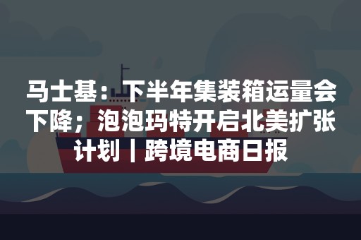 马士基：下半年集装箱运量会下降；泡泡玛特开启北美扩张计划｜跨境电商日报