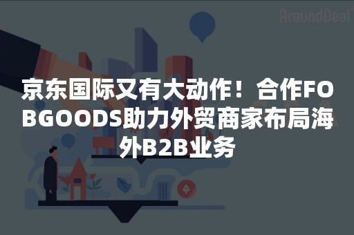 京东国际又有大动作！合作FOBGOODS助力外贸商家布局海外B2B业务