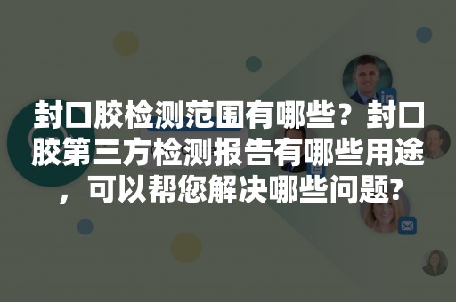 封口胶检测范围有哪些？封口胶第三方检测报告有哪些用途，可以帮您解决哪些问题?