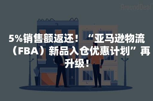 5%销售额返还！“亚马逊物流（FBA）新品入仓优惠计划”再升级！