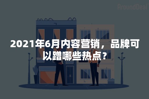 2021年6月内容营销，品牌可以蹭哪些热点？