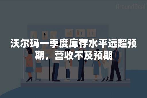 沃尔玛一季度库存水平远超预期，营收不及预期