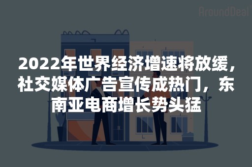 2022年世界经济增速将放缓，社交媒体广告宣传成热门，东南亚电商增长势头猛