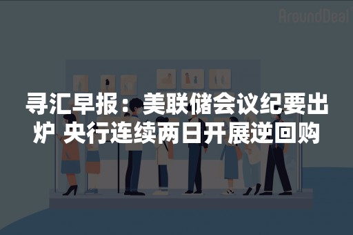 寻汇早报：美联储会议纪要出炉 央行连续两日开展逆回购