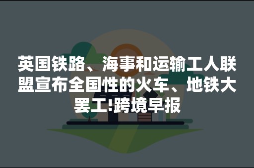 英国铁路、海事和运输工人联盟宣布全国性的火车、地铁大罢工!跨境早报