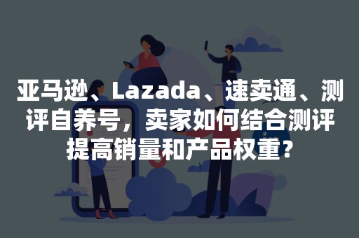 亚马逊、Lazada、速卖通、测评自养号，卖家如何结合测评提高销量和产品权重？