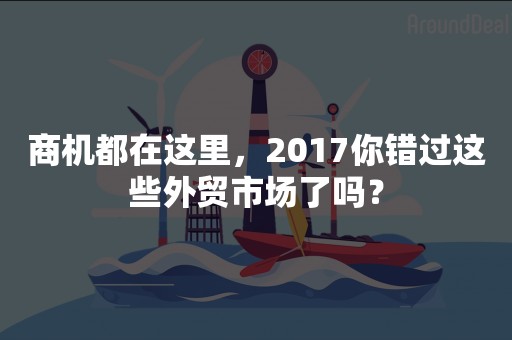 商机都在这里，2017你错过这些外贸市场了吗？