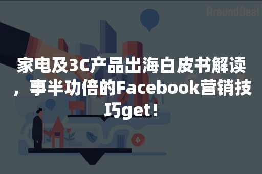 家电及3C产品出海白皮书解读，事半功倍的Facebook营销技巧get！