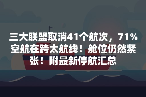 三大联盟取消41个航次，71%空航在跨太航线！舱位仍然紧张！附最新停航汇总