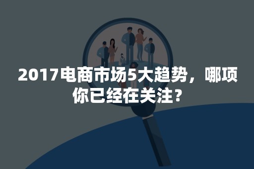 2017电商市场5大趋势，哪项你已经在关注？