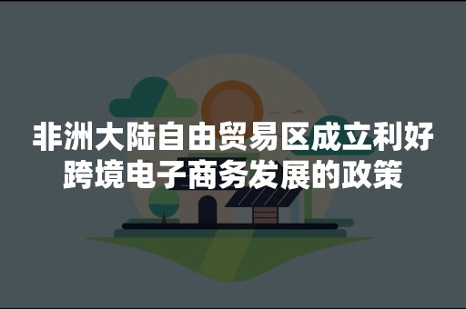 非洲大陆自由贸易区成立利好跨境电子商务发展的政策