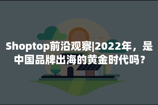 Shoptop前沿观察|2022年，是中国品牌出海的黄金时代吗？