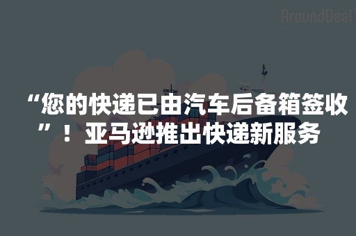 “您的快递已由汽车后备箱签收”！亚马逊推出快递新服务