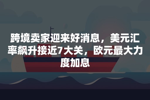 跨境卖家迎来好消息，美元汇率飙升接近7大关，欧元最大力度加息