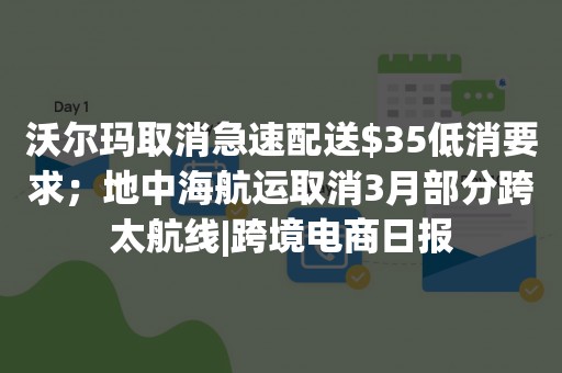 沃尔玛取消急速配送$35低消要求；地中海航运取消3月部分跨太航线|跨境电商日报